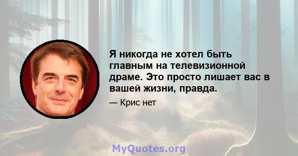 Я никогда не хотел быть главным на телевизионной драме. Это просто лишает вас в вашей жизни, правда.