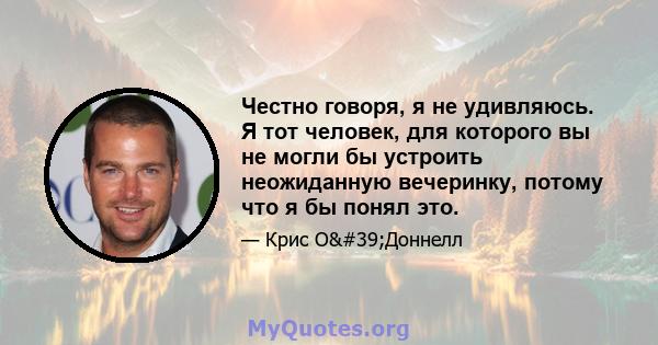 Честно говоря, я не удивляюсь. Я тот человек, для которого вы не могли бы устроить неожиданную вечеринку, потому что я бы понял это.