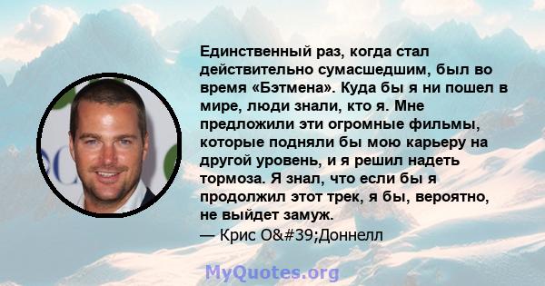 Единственный раз, когда стал действительно сумасшедшим, был во время «Бэтмена». Куда бы я ни пошел в мире, люди знали, кто я. Мне предложили эти огромные фильмы, которые подняли бы мою карьеру на другой уровень, и я