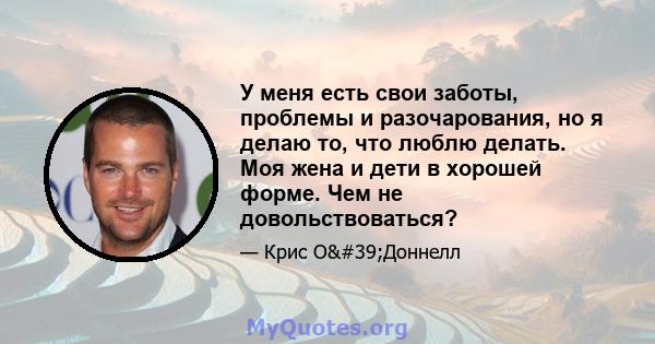 У меня есть свои заботы, проблемы и разочарования, но я делаю то, что люблю делать. Моя жена и дети в хорошей форме. Чем не довольствоваться?