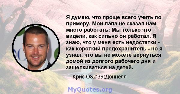 Я думаю, что проще всего учить по примеру. Мой папа не сказал нам много работать; Мы только что видели, как сильно он работал. Я знаю, что у меня есть недостатки - как короткий предохранитель - но я узнал, что вы не