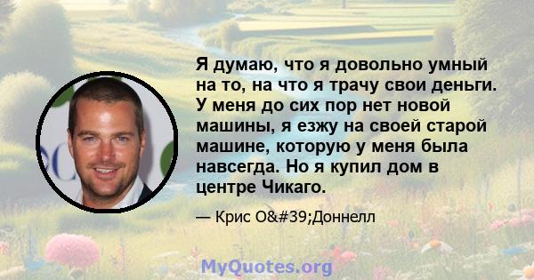 Я думаю, что я довольно умный на то, на что я трачу свои деньги. У меня до сих пор нет новой машины, я езжу на своей старой машине, которую у меня была навсегда. Но я купил дом в центре Чикаго.