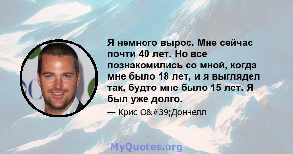 Я немного вырос. Мне сейчас почти 40 лет. Но все познакомились со мной, когда мне было 18 лет, и я выглядел так, будто мне было 15 лет. Я был уже долго.