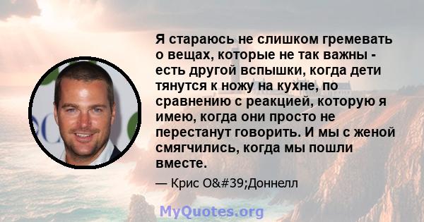 Я стараюсь не слишком гремевать о вещах, которые не так важны - есть другой вспышки, когда дети тянутся к ножу на кухне, по сравнению с реакцией, которую я имею, когда они просто не перестанут говорить. И мы с женой