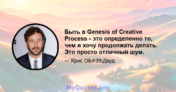 Быть в Genesis of Creative Process - это определенно то, чем я хочу продолжать делать. Это просто отличный шум.