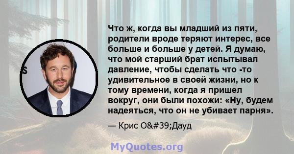 Что ж, когда вы младший из пяти, родители вроде теряют интерес, все больше и больше у детей. Я думаю, что мой старший брат испытывал давление, чтобы сделать что -то удивительное в своей жизни, но к тому времени, когда я 