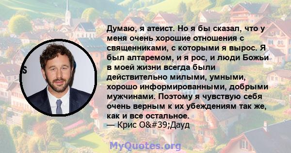 Думаю, я атеист. Но я бы сказал, что у меня очень хорошие отношения с священниками, с которыми я вырос. Я был алтаремом, и я рос, и люди Божьи в моей жизни всегда были действительно милыми, умными, хорошо