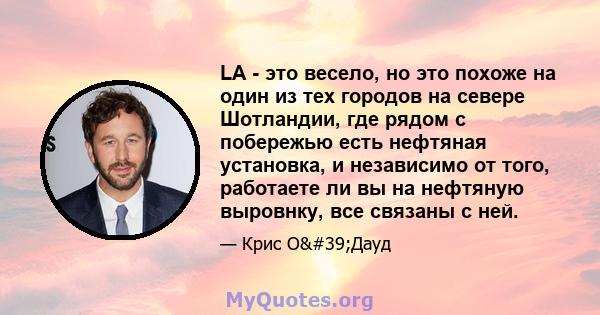 LA - это весело, но это похоже на один из тех городов на севере Шотландии, где рядом с побережью есть нефтяная установка, и независимо от того, работаете ли вы на нефтяную выровнку, все связаны с ней.