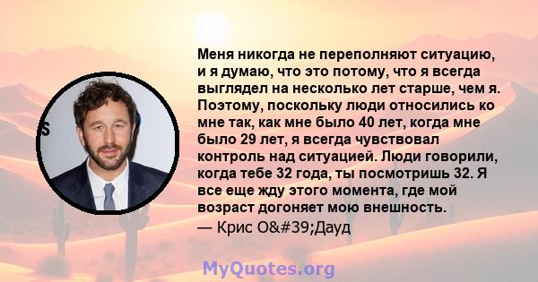 Меня никогда не переполняют ситуацию, и я думаю, что это потому, что я всегда выглядел на несколько лет старше, чем я. Поэтому, поскольку люди относились ко мне так, как мне было 40 лет, когда мне было 29 лет, я всегда