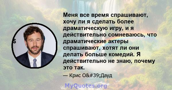 Меня все время спрашивают, хочу ли я сделать более драматическую игру, и я действительно сомневаюсь, что драматические актеры спрашивают, хотят ли они делать больше комедий. Я действительно не знаю, почему это так.