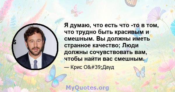 Я думаю, что есть что -то в том, что трудно быть красивым и смешным. Вы должны иметь странное качество; Люди должны сочувствовать вам, чтобы найти вас смешным.