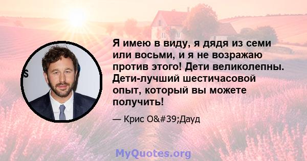 Я имею в виду, я дядя из семи или восьми, и я не возражаю против этого! Дети великолепны. Дети-лучший шестичасовой опыт, который вы можете получить!