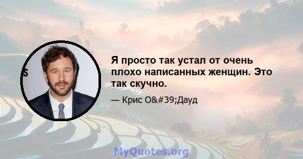 Я просто так устал от очень плохо написанных женщин. Это так скучно.