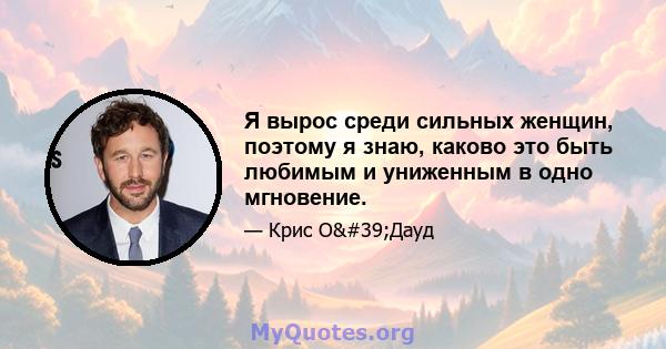 Я вырос среди сильных женщин, поэтому я знаю, каково это быть любимым и униженным в одно мгновение.