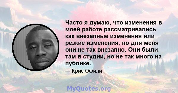 Часто я думаю, что изменения в моей работе рассматривались как внезапные изменения или резкие изменения, но для меня они не так внезапно. Они были там в студии, но не так много на публике.