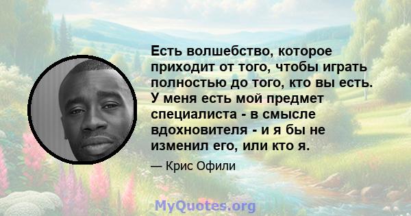 Есть волшебство, которое приходит от того, чтобы играть полностью до того, кто вы есть. У меня есть мой предмет специалиста - в смысле вдохновителя - и я бы не изменил его, или кто я.