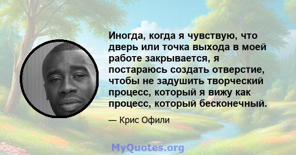 Иногда, когда я чувствую, что дверь или точка выхода в моей работе закрывается, я постараюсь создать отверстие, чтобы не задушить творческий процесс, который я вижу как процесс, который бесконечный.