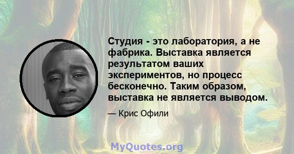 Студия - это лаборатория, а не фабрика. Выставка является результатом ваших экспериментов, но процесс бесконечно. Таким образом, выставка не является выводом.