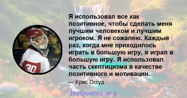 Я использовал все как позитивное, чтобы сделать меня лучшим человеком и лучшим игроком. Я не сожалею. Каждый раз, когда мне приходилось играть в большую игру, я играл в большую игру. Я использовал часть скептицизма в