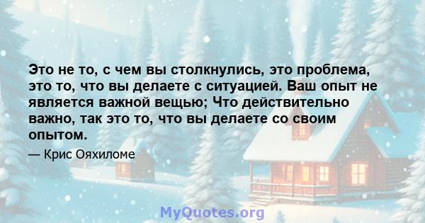 Это не то, с чем вы столкнулись, это проблема, это то, что вы делаете с ситуацией. Ваш опыт не является важной вещью; Что действительно важно, так это то, что вы делаете со своим опытом.