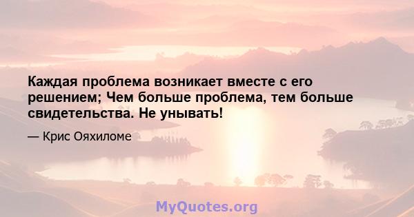 Каждая проблема возникает вместе с его решением; Чем больше проблема, тем больше свидетельства. Не унывать!