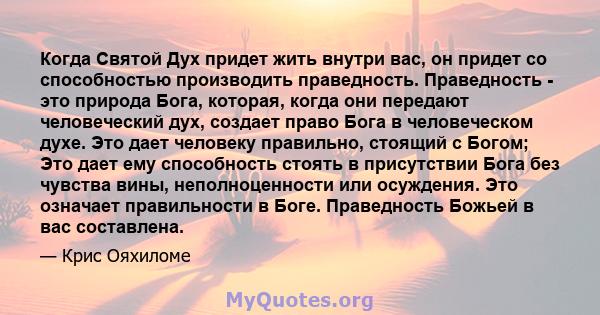 Когда Святой Дух придет жить внутри вас, он придет со способностью производить праведность. Праведность - это природа Бога, которая, когда они передают человеческий дух, создает право Бога в человеческом духе. Это дает