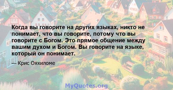 Когда вы говорите на других языках, никто не понимает, что вы говорите, потому что вы говорите с Богом. Это прямое общение между вашим духом и Богом. Вы говорите на языке, который он понимает.