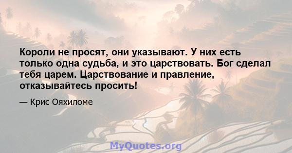 Короли не просят, они указывают. У них есть только одна судьба, и это царствовать. Бог сделал тебя царем. Царствование и правление, отказывайтесь просить!