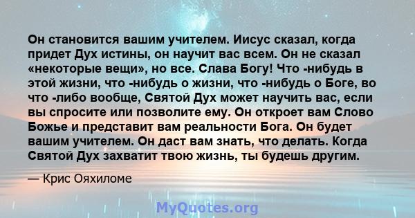 Он становится вашим учителем. Иисус сказал, когда придет Дух истины, он научит вас всем. Он не сказал «некоторые вещи», но все. Слава Богу! Что -нибудь в этой жизни, что -нибудь о жизни, что -нибудь о Боге, во что -либо 