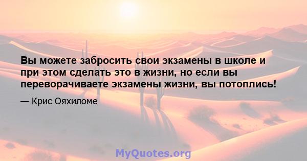 Вы можете забросить свои экзамены в школе и при этом сделать это в жизни, но если вы переворачиваете экзамены жизни, вы потоплись!