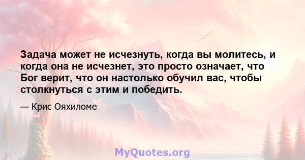 Задача может не исчезнуть, когда вы молитесь, и когда она не исчезнет, ​​это просто означает, что Бог верит, что он настолько обучил вас, чтобы столкнуться с этим и победить.