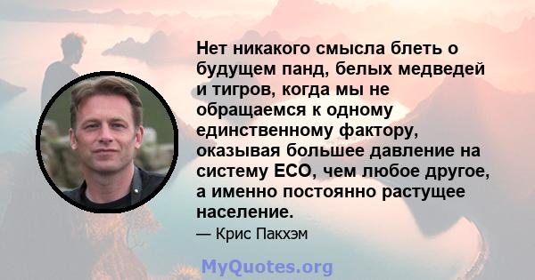 Нет никакого смысла блеть о будущем панд, белых медведей и тигров, когда мы не обращаемся к одному единственному фактору, оказывая большее давление на систему ECO, чем любое другое, а именно постоянно растущее население.