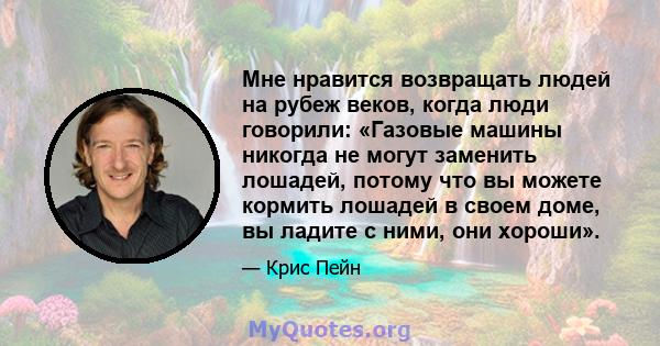 Мне нравится возвращать людей на рубеж веков, когда люди говорили: «Газовые машины никогда не могут заменить лошадей, потому что вы можете кормить лошадей в своем доме, вы ладите с ними, они хороши».