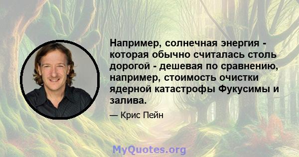 Например, солнечная энергия - которая обычно считалась столь дорогой - дешевая по сравнению, например, стоимость очистки ядерной катастрофы Фукусимы и залива.