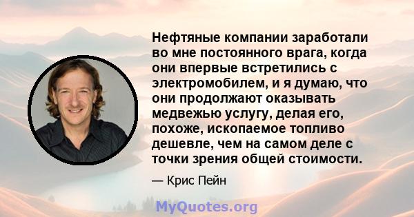 Нефтяные компании заработали во мне постоянного врага, когда они впервые встретились с электромобилем, и я думаю, что они продолжают оказывать медвежью услугу, делая его, похоже, ископаемое топливо дешевле, чем на самом 