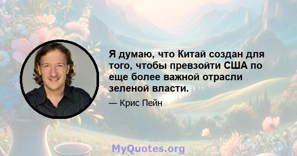 Я думаю, что Китай создан для того, чтобы превзойти США по еще более важной отрасли зеленой власти.