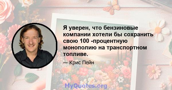 Я уверен, что бензиновые компании хотели бы сохранить свою 100 -процентную монополию на транспортном топливе.