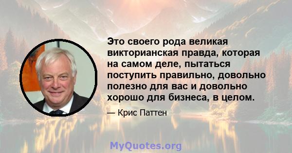 Это своего рода великая викторианская правда, которая на самом деле, пытаться поступить правильно, довольно полезно для вас и довольно хорошо для бизнеса, в целом.