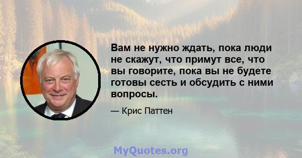 Вам не нужно ждать, пока люди не скажут, что примут все, что вы говорите, пока вы не будете готовы сесть и обсудить с ними вопросы.