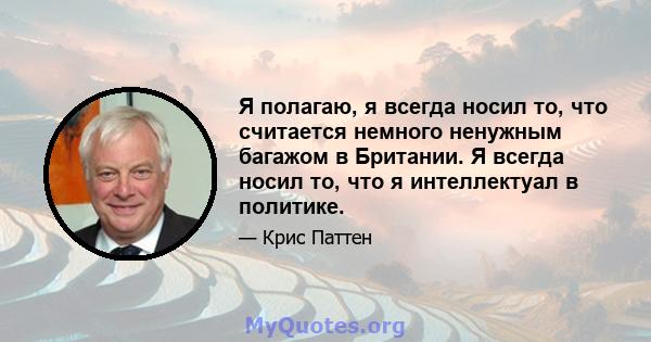 Я полагаю, я всегда носил то, что считается немного ненужным багажом в Британии. Я всегда носил то, что я интеллектуал в политике.