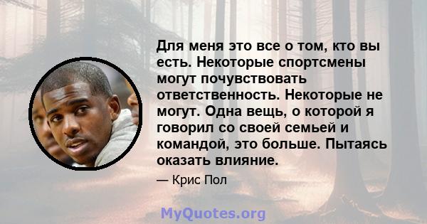 Для меня это все о том, кто вы есть. Некоторые спортсмены могут почувствовать ответственность. Некоторые не могут. Одна вещь, о которой я говорил со своей семьей и командой, это больше. Пытаясь оказать влияние.