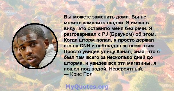 Вы можете заменить дома. Вы не можете заменить людей. Я имею в виду, это оставило меня без речи. Я разговаривал с PJ (Брауном) об этом. Когда шторм попал, я просто держал его на CNN и наблюдал за всем этим. Просто