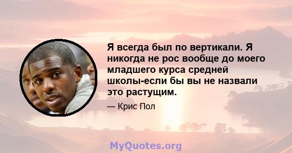 Я всегда был по вертикали. Я никогда не рос вообще до моего младшего курса средней школы-если бы вы не назвали это растущим.