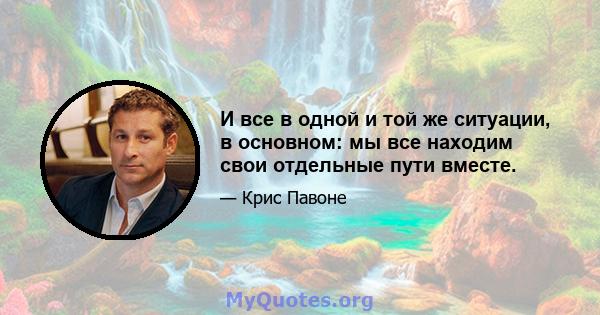 И все в одной и той же ситуации, в основном: мы все находим свои отдельные пути вместе.