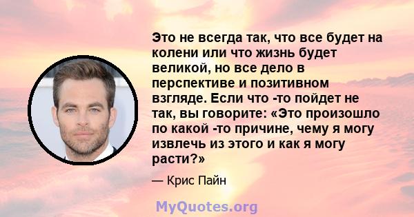 Это не всегда так, что все будет на колени или что жизнь будет великой, но все дело в перспективе и позитивном взгляде. Если что -то пойдет не так, вы говорите: «Это произошло по какой -то причине, чему я могу извлечь