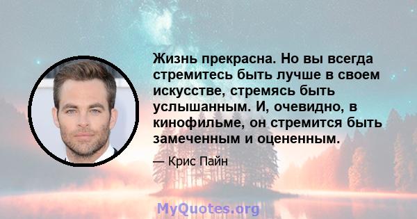 Жизнь прекрасна. Но вы всегда стремитесь быть лучше в своем искусстве, стремясь быть услышанным. И, очевидно, в кинофильме, он стремится быть замеченным и оцененным.