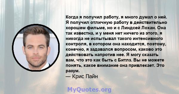 Когда я получил работу, я много думал о ней. Я получил отличную работу в действительно хорошем фильме, но и с Линдсей Лохан. Она так известна, и у меня нет ничего из этого, я никогда не испытывал такого интенсивного