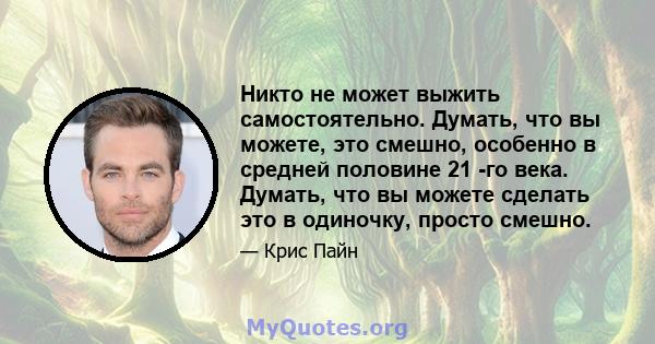 Никто не может выжить самостоятельно. Думать, что вы можете, это смешно, особенно в средней половине 21 -го века. Думать, что вы можете сделать это в одиночку, просто смешно.