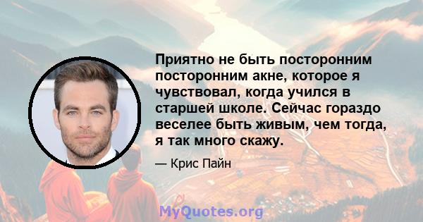 Приятно не быть посторонним посторонним акне, которое я чувствовал, когда учился в старшей школе. Сейчас гораздо веселее быть живым, чем тогда, я так много скажу.