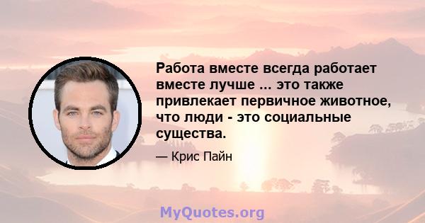 Работа вместе всегда работает вместе лучше ... это также привлекает первичное животное, что люди - это социальные существа.